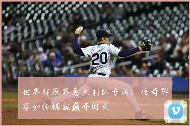 世界杯冠军意大利队专访:传奇阵容如何铸就巅峰时刻
