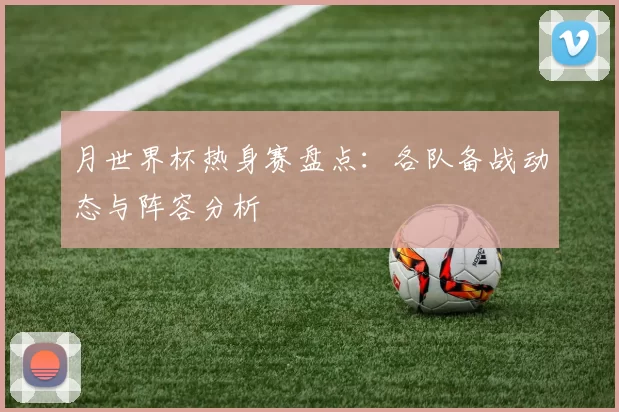 月世界杯热身赛盘点:各队备战动态与阵容分析