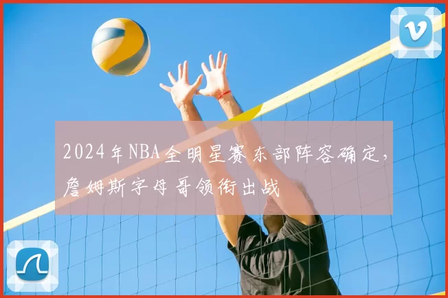 2024年NBA全明星赛东部阵容确定，詹姆斯字母哥领衔出战