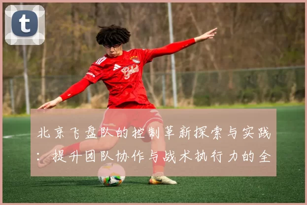 北京飞盘队的控制革新探索与实践：提升团队协作与战术执行力的全新路径