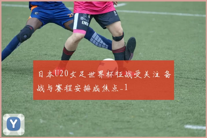 日本U20女足世界杯征战受关注 备战与赛程安排成焦点_1