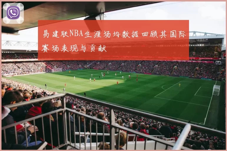 易建联NBA生涯场均数据回顾其国际赛场表现与贡献