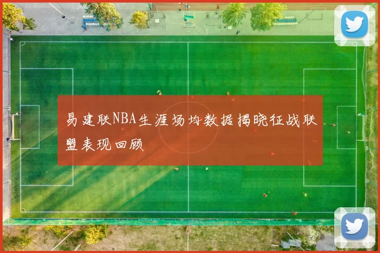 易建联NBA生涯场均数据揭晓征战联盟表现回顾