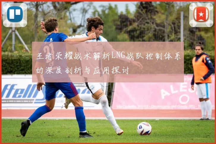 王者荣耀战术解析LNG战队控制体系的深度剖析与应用探讨