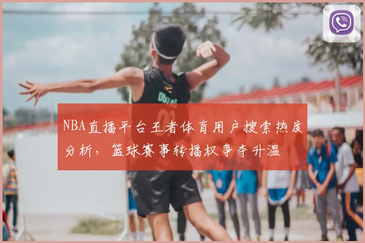 NBA直播平台王者体育用户搜索热度分析,篮球赛事转播权争夺升温