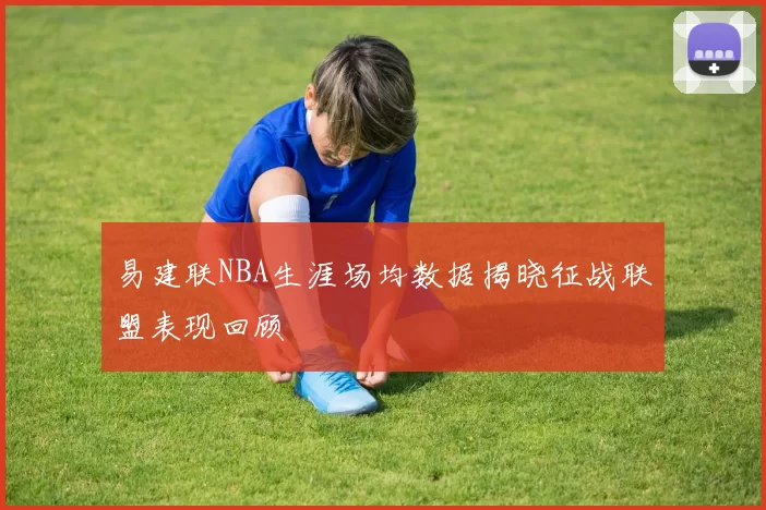 易建联NBA生涯场均数据揭晓征战联盟表现回顾
