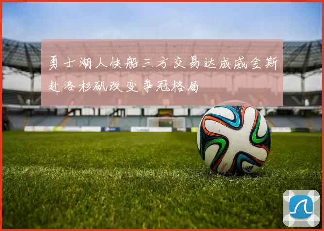 勇士湖人快船三方交易达成威金斯赴洛杉矶改变争冠格局