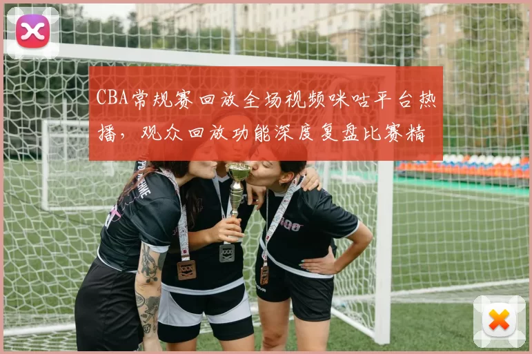 CBA常规赛回放全场视频咪咕平台热播，观众回放功能深度复盘比赛精彩瞬间