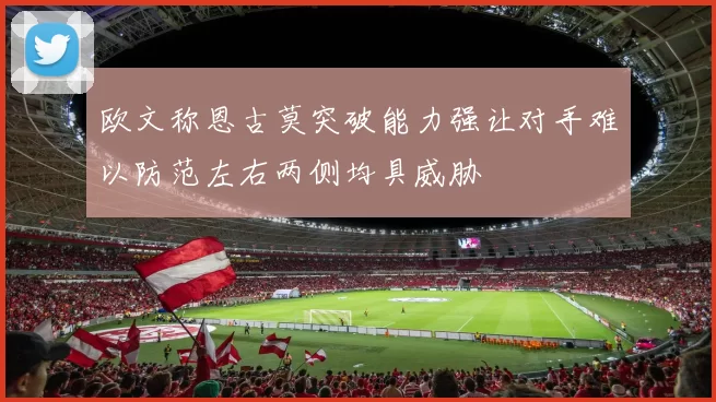 欧文称恩古莫突破能力强让对手难以防范左右两侧均具威胁