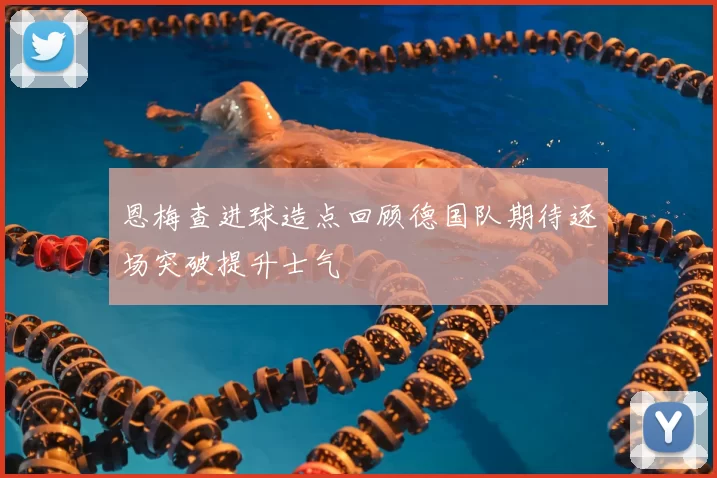 恩梅查进球造点回顾德国队期待逐场突破提升士气