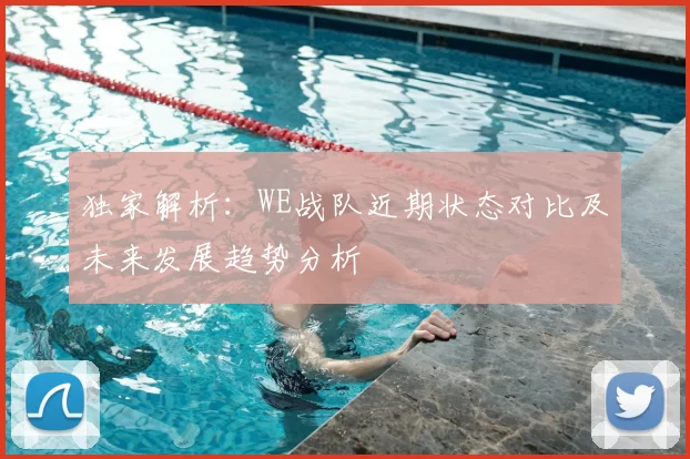 独家解析:WE战队近期状态对比及未来发展趋势分析