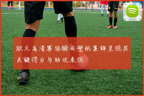 欧文高清赛场瞬间壁纸集锦呈现其关键得分与助攻表现