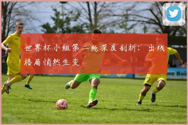世界杯小组第二轮深度剖析：出线格局悄然生变