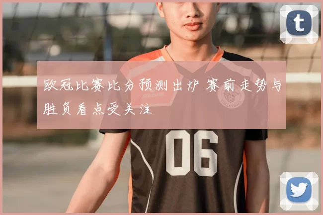 欧冠比赛比分预测出炉 赛前走势与胜负看点受关注