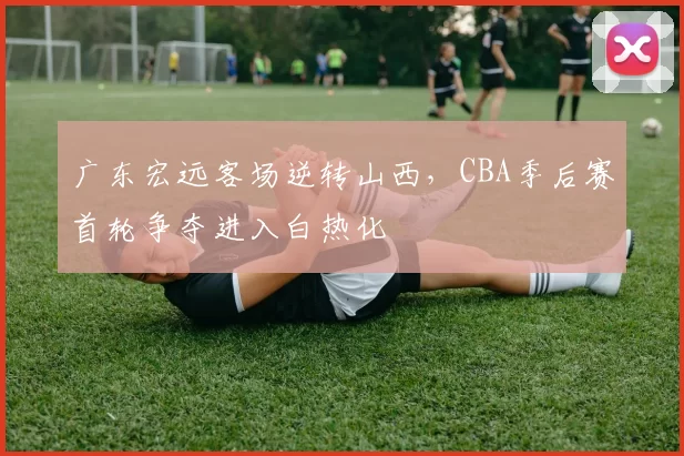 广东宏远客场逆转山西，CBA季后赛首轮争夺进入白热化