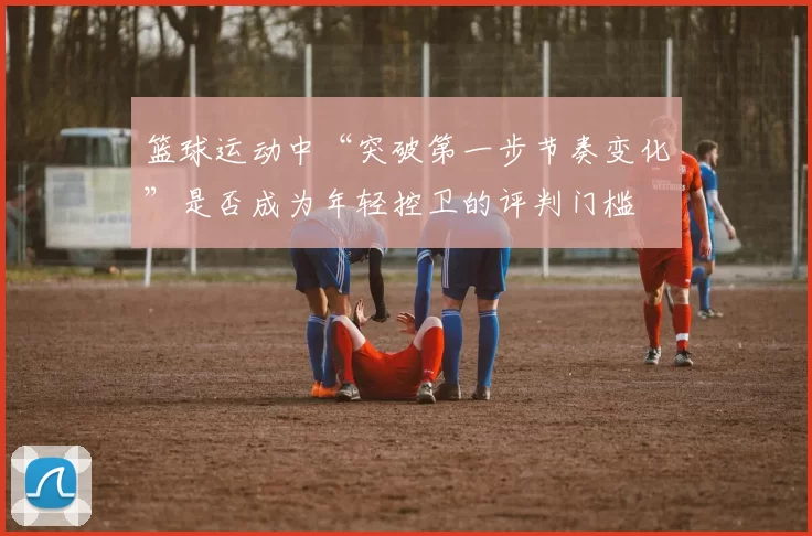 篮球运动中“突破第一步节奏变化”是否成为年轻控卫的评判门槛