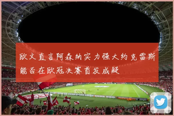欧文直言阿森纳实力强大约克雷斯能否在欧冠决赛首发成疑