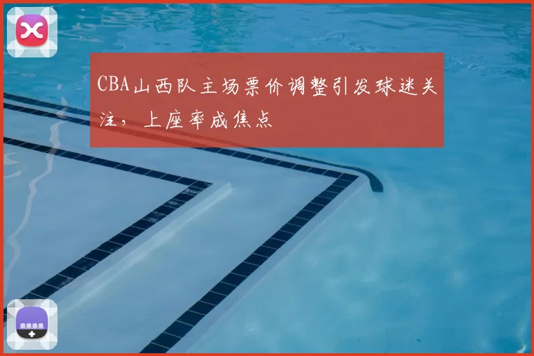 CBA山西队主场票价调整引发球迷关注，上座率成焦点
