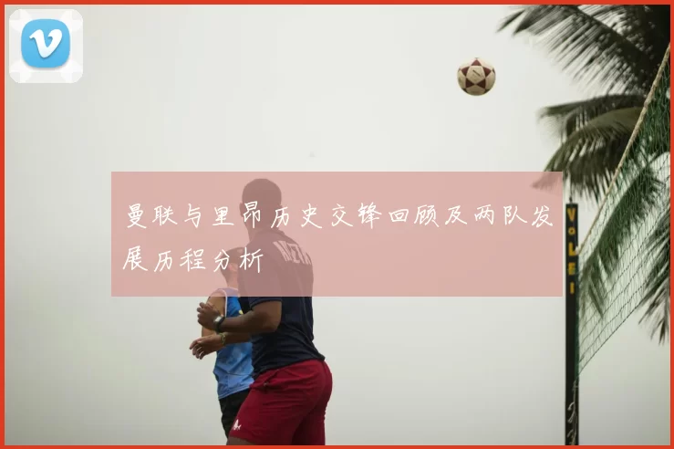 曼联与里昂历史交锋回顾及两队发展历程分析