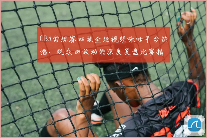 CBA常规赛回放全场视频咪咕平台热播，观众回放功能深度复盘比赛精彩瞬间