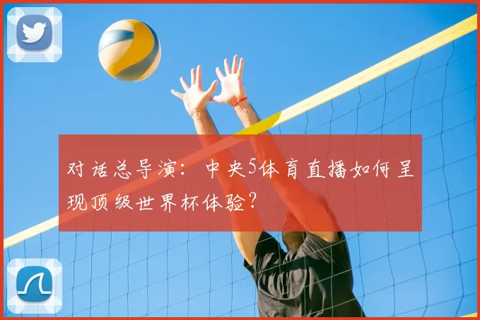 对话总导演:中央5体育直播如何呈现顶级世界杯体验?