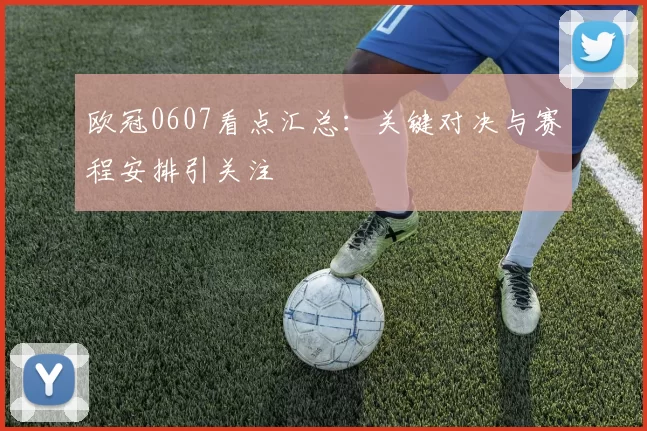 欧冠0607看点汇总:关键对决与赛程安排引关注