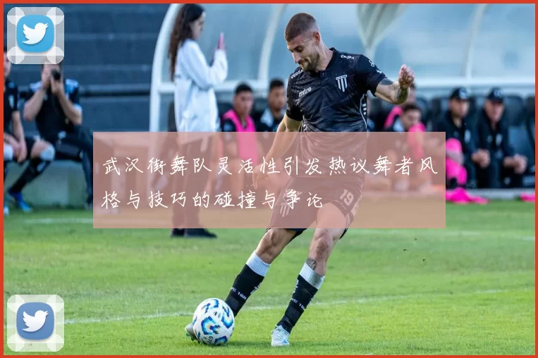 武汉街舞队灵活性引发热议舞者风格与技巧的碰撞与争论