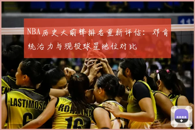 NBA历史大前锋排名重新评估:邓肯统治力与现役球星地位对比