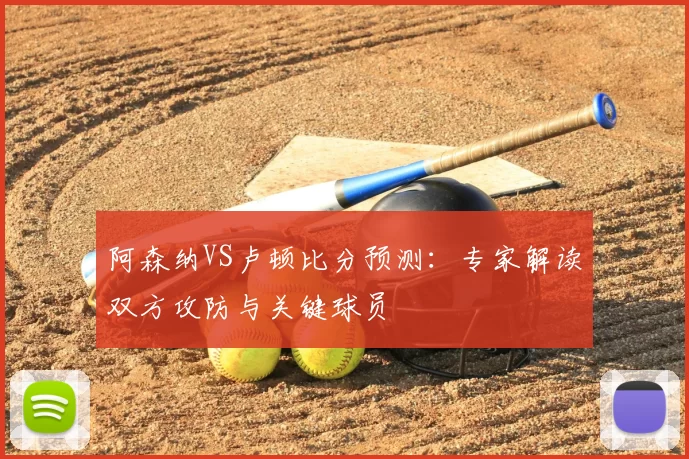 阿森纳VS卢顿比分预测:专家解读双方攻防与关键球员