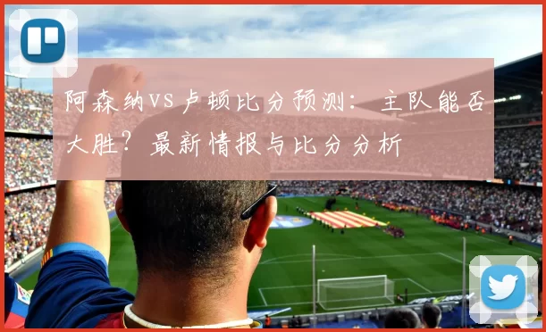 阿森纳vs卢顿比分预测:主队能否大胜?最新情报与比分分析