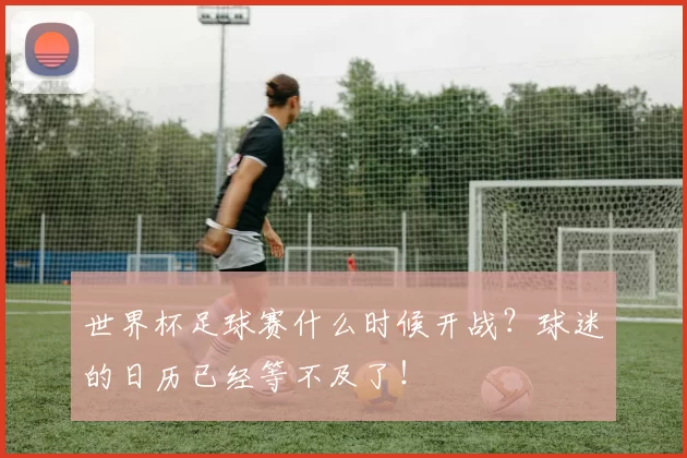 世界杯足球赛什么时候开战？球迷的日历已经等不及了！