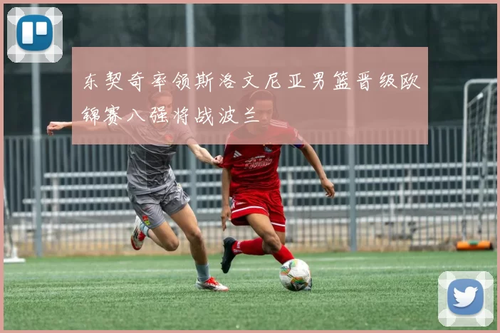 东契奇率领斯洛文尼亚男篮晋级欧锦赛八强将战波兰