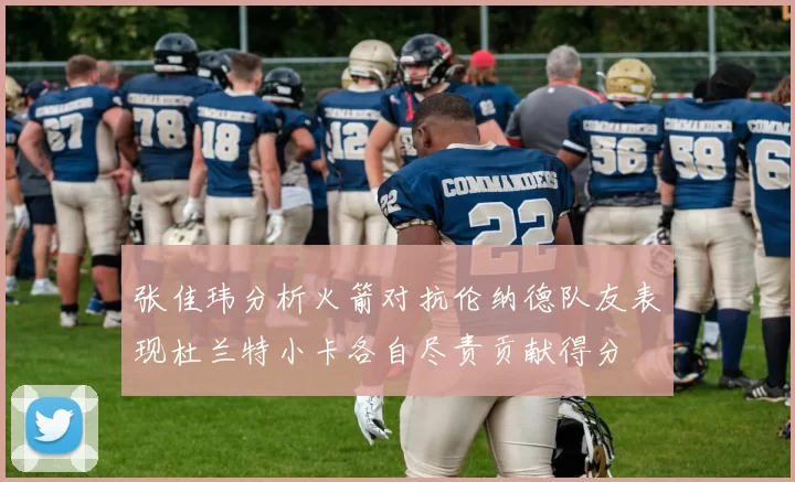 张佳玮分析火箭对抗伦纳德队友表现杜兰特小卡各自尽责贡献得分