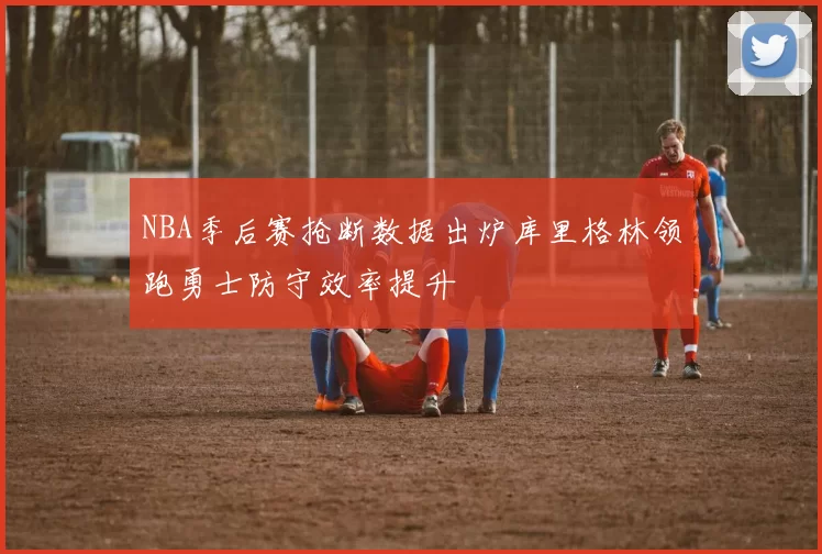 NBA季后赛抢断数据出炉库里格林领跑勇士防守效率提升