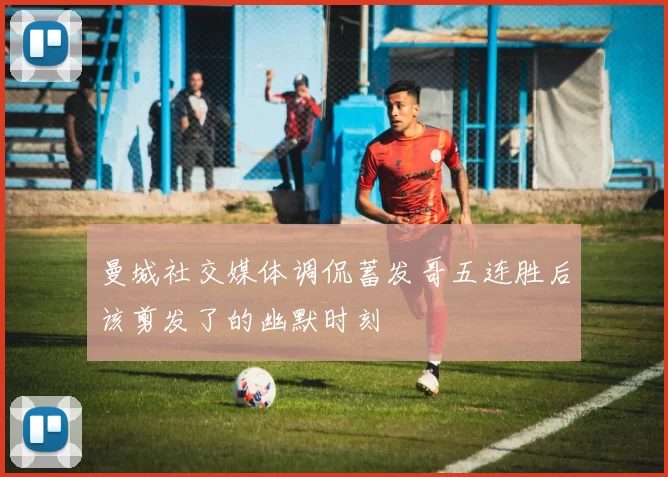 曼城社交媒体调侃蓄发哥五连胜后该剪发了的幽默时刻