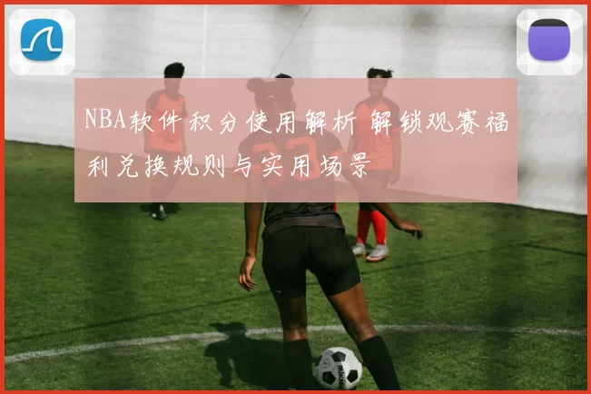 NBA软件积分使用解析 解锁观赛福利兑换规则与实用场景