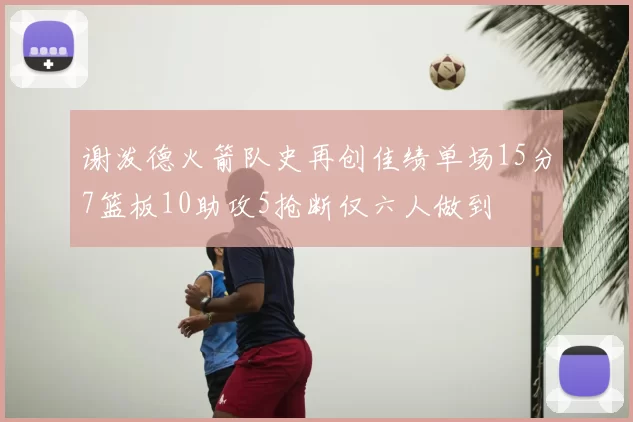 谢泼德火箭队史再创佳绩单场15分7篮板10助攻5抢断仅六人做到