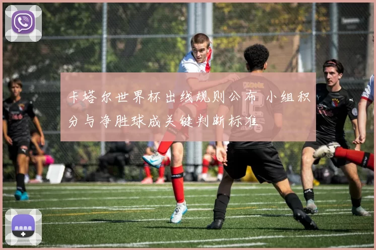 卡塔尔世界杯出线规则公布 小组积分与净胜球成关键判断标准