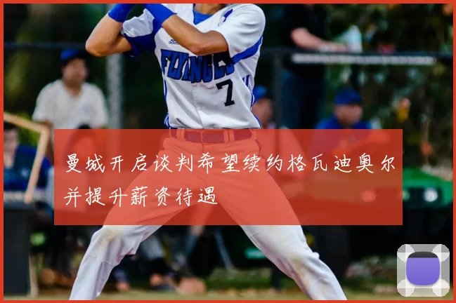 曼城开启谈判希望续约格瓦迪奥尔并提升薪资待遇