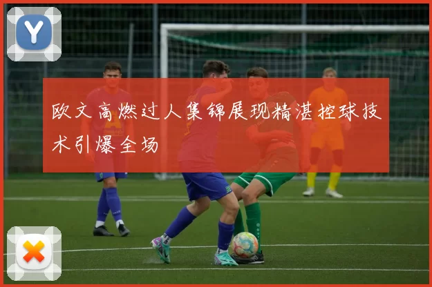 欧文高燃过人集锦展现精湛控球技术引爆全场