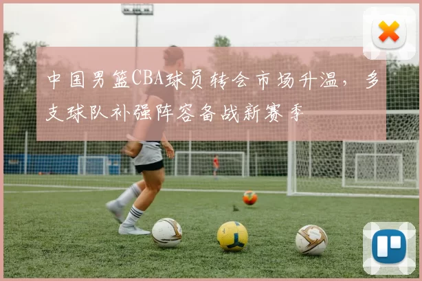 中国男篮CBA球员转会市场升温，多支球队补强阵容备战新赛季