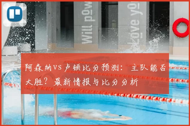 阿森纳vs卢顿比分预测:主队能否大胜?最新情报与比分分析