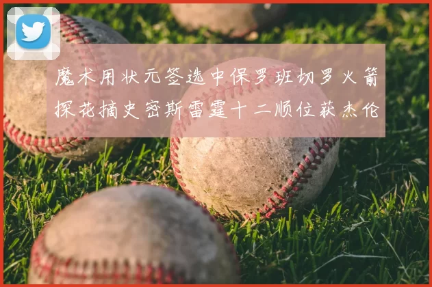 魔术用状元签选中保罗班切罗火箭探花摘史密斯雷霆十二顺位获杰伦威廉姆斯