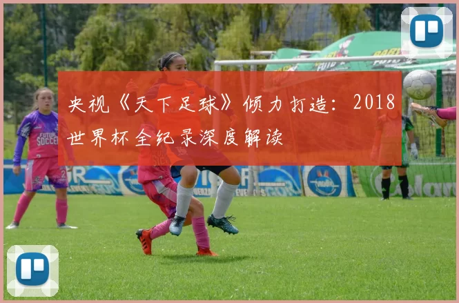 央视《天下足球》倾力打造:2018世界杯全纪录深度解读