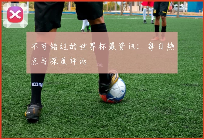 不可错过的世界杯最资讯:每日热点与深度评论