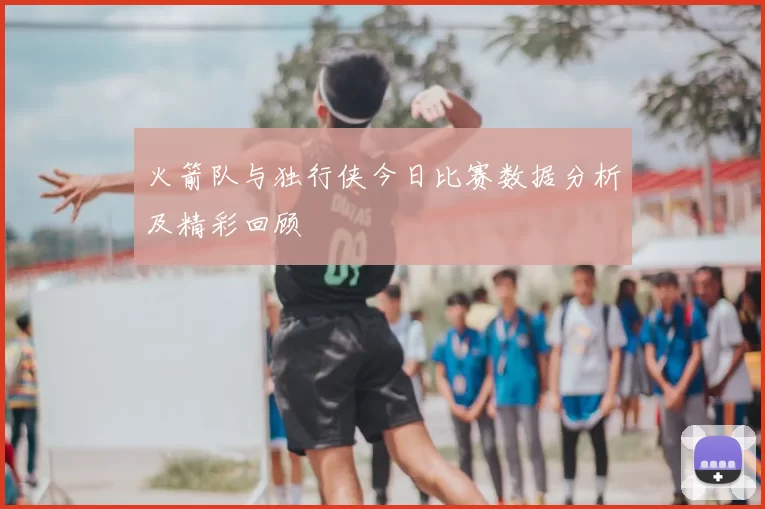 火箭队与独行侠今日比赛数据分析及精彩回顾