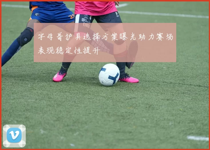 字母哥护具选择方案曝光助力赛场表现稳定性提升