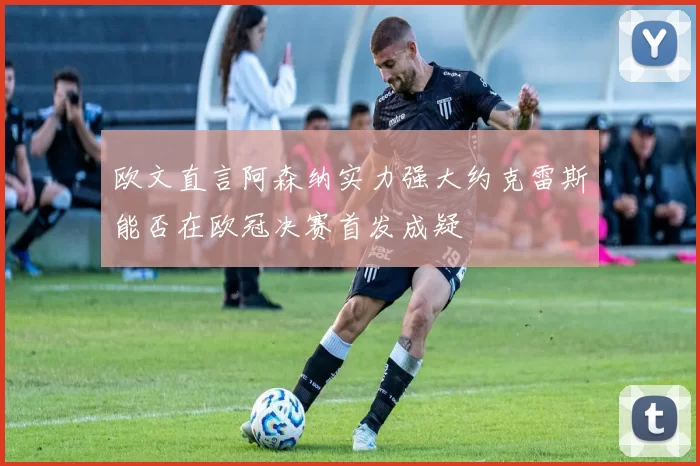 欧文直言阿森纳实力强大约克雷斯能否在欧冠决赛首发成疑