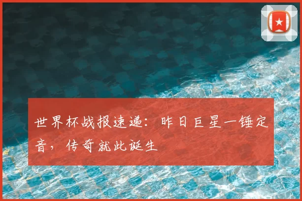 世界杯战报速递：昨日巨星一锤定音，传奇就此诞生