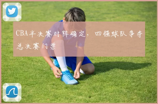 CBA半决赛对阵确定，四强球队争夺总决赛门票